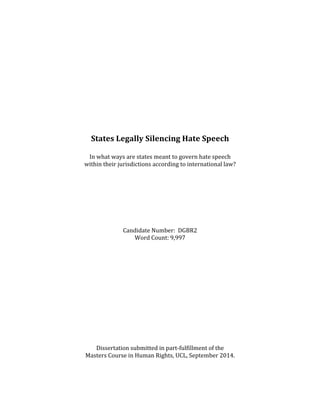  
	
  
	
  
	
  
	
  
	
  
	
  
	
  
	
  
	
  
	
  
	
  
	
  
States	
  Legally	
  Silencing	
  Hate	
  Speech	
  
	
  
In	
  what	
  ways	
  are	
  states	
  meant	
  to	
  govern	
  hate	
  speech	
  	
  
within	
  their	
  jurisdictions	
  according	
  to	
  international	
  law?	
  
	
  
	
  
	
  
	
  
	
  
	
  
	
  
	
  
Candidate	
  Number:	
  	
  DGBR2	
  
Word	
  Count:	
  9,997	
  
	
  
	
  
	
  
	
  
	
  
	
  
	
  
	
  
	
  
	
  
	
  
	
  
	
  
	
  
Dissertation	
  submitted	
  in	
  part-­‐fulfillment	
  of	
  the	
  	
  
Masters	
  Course	
  in	
  Human	
  Rights,	
  UCL,	
  September	
  2014.
 