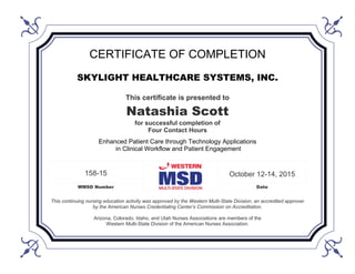 CERTIFICATE OF COMPLETION
SKYLIGHT HEALTHCARE SYSTEMS, INC.
This certificate is presented to
Natashia Scott
for successful completion of
Four Contact Hours
Enhanced Patient Care through Technology Applications
in Clinical Workflow and Patient Engagement
158-15 October 12-14, 2015
WMSD Number Date
This continuing nursing education activity was approved by the Western Multi-State Division, an accredited approver
by the American Nurses Credentialing Center’s Commission on Accreditation.
Arizona, Colorado, Idaho, and Utah Nurses Associations are members of the
Western Multi-State Division of the American Nurses Association.
 