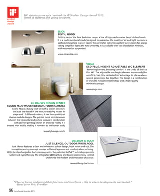 96 Home Review December 201596 Home Review December 2015
ELICA
ÉDITH, HOOD
Édith is part of the New Evolution range, a line of high-performance lamp kitchen hoods.
It is a multi-functional model designed to guarantee the quality of air and light to create a
perfect atmosphere in every room: the perimeter extraction system leaves room for a large
ceiling lamp that lights the hob uniformly. It is available with two installation methods,
wall-mounted or suspended.
www.elicaindia.com
VIEGA
ECO PLUS, HEIGHT ADJUSTABLE WC ELEMENT
‘Removing barriers, boosting comfort’ is the credo of the Eco
Plus WC. The adjustable seat height element works easily like
an office chair. It is particularly of advantage to places where
several generations live together. The design is a combination
of invisible innovative technology and a high-quality
minimalist design.
www.viega.com
LG HAUSYS DESIGN CENTER
ECONO PLUS ‘WOVEN DESIGN’, FLOOR SURFACE
Econo Plus is a luxury vinyl tile with a woven structure.
Because the thread in the intricate weaving retains its
shape and 12 different colours, it has the capability of
diverse module designs. The printed metal ink interwoven
between the horizontal and vertical weaves in combination
with gravure printing creates an enriched reality. It is
treated with Bio UV, making it harmless to the human body.
www.lghausys.com/in
VILLEROY & BOCH
JUST SILENCE, OUTDOOR WHIRLPOOL
Just Silence features a clear and minimalist cubist design, both inside and out. The
innovative seating concept ensures sufficient legroom and comfort when reclining.
With its interchangeable back massage units, the patented JetPak™ technology permits
customised hydrotherapy. The integrated LED lighting and touch screen menu control
underlines the modern and innovative character.
www.villeroy-boch.com
“Clearer forms, understandable functions and interfaces – this is where developments are headed.”
- Head juror Fritz Frenkler
100 visionary concepts received the iF Student Design Award 2015,
aimed at students and young designers.
 