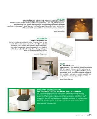 Home Review December 2015 97Home Review December 2015 97
KALDEWEI
MEISTERSTÜCK CONODUO, FREESTANDING BATHTUB
With the seamless steel enamelled panel, Kaldewei is treading a new path in bathtub design.
Being monolithic, the bathtub bears witness to uncompromising design and advanced
manufacturing processes. A special drain and overflow fitting with enamelled covers is integrated;
while sustainability is ensured by an environmental product declaration.
www.kaldewei.us
STERNHAGEN
SANI-Q, WASH BASIN
Just as in nature no two crystals are of the same shape, no two
facets of this centre piece sink are alike. Sani-Q is a patented
high-tech Quartz material with silk finish. While the crystal‘s
high-gloss top captures the delicate elegance of a brilliantly
polished stone, Sani-Q technology allows the crystal to sport
finely rounded edges for easy upkeep.
www.sternhagen.com
KLUDI
E2, BASIN MIXER
Clean lines and a thin operating element define Kludi
E2. ‘Soft Edge’ is the name for this variation on a
modern mixer tap: it snugly fits in the hand, avoids
corners and edges, thus giving balanced silhouettes.
The handle is a few millimetres thick, revealing how
elegantly and yet precisely water can be used.
www.kludiindia.com
DONG YANG EASY-TECH CO. LTD.
THE STEAMBOY (S4325), HYDRAULIC MATTRESS HEATER
The Steamboy hydraulic mattress heater heats the bed without the exposure
to electromagnetic fields or risk of fire hazards. It warms the bed by circulating
heated water through the soft pad placed atop the mattress. Steamboy is not
only safe; it also runs energy-efficiently and quietly. It features an intuitive control
panel that gives you precise temperature and runtime customisation options.
www.dyeasytec.koreasme.com
 