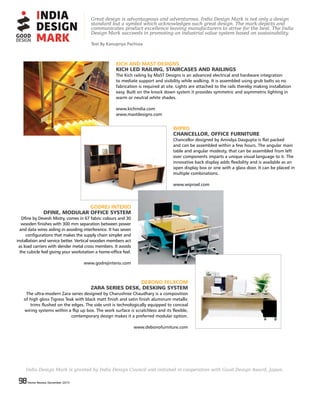 98 Home Review December 201598 Home Review December 2015
KICH AND MAST DESIGNS
KICH LED RAILING, STAIRCASES AND RAILINGS
The Kich railing by MaST Designs is an advanced electrical and hardware integration
to mediate support and visibility while walking. It is assembled using grub bolts so no
fabrication is required at site. Lights are attached to the rails thereby making installation
easy. Built on the knock down system it provides symmetric and asymmetric lighting in
warm or neutral white shades.
www.kichindia.com
www.mastdesigns.com
Great design is advantageous and adventurous. India Design Mark is not only a design
standard but a symbol which acknowledges such great design. The mark depicts and
communicates product excellence leaving manufacturers to strive for the best. The India
Design Mark succeeds in promoting an industrial value system based on sustainability.
WIPRO
CHANCELLOR, OFFICE FURNITURE
Chancellor designed by Anindya Dasgupta is flat packed
and can be assembled within a few hours. The angular main
table and angular modesty, that can be assembled from left
over components imparts a unique visual language to it. The
innovative back display adds flexibility and is available as an
open display box or one with a glass door. It can be placed in
multiple combinations.
www.wiproel.com
GODREJ INTERIO
DFINE, MODULAR OFFICE SYSTEM
Dfine by Devesh Mistry, comes in 67 fabric colours and 30
wooden finishes with 300 mm separation between power
and data wires aiding in avoiding interference. It has seven
configurations that makes the supply chain simpler and
installation and service better. Vertical wooden members act
as load carriers with slender metal cross members. It avoids
the cubicle feel giving your workstation a home-office feel.
www.godrejinterio.com
DEBONO FELXCOM
ZARA SERIES DESK, DESKING SYSTEM
The ultra-modern Zara series designed by Charushree Chaudhary is a composition
of high gloss Tigress Teak with black matt finish and satin finish aluminum metallic
trims flushed on the edges. The side unit is technologically equipped to conceal
wiring systems within a flip up box. The work surface is scratchless and its flexible,
contemporary design makes it a preferred modular option.
www.debonofurniture.com
India Design Mark is granted by India Design Council and initiated in cooperation with Good Design Award, Japan.
Text By Kanupriya Pachisia
 