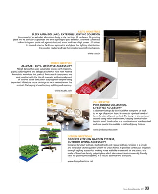 Home Review December 2015 99Home Review December 2015 99
K-LITE INDUSTRIES
SLEEK AJNA BOLLARD, EXTERIOR LIGHTING SOLUTION
Composed of an extruded aluminium body, a die cast top, SS hardware, CI grouting
plate and PC diffusers it provides low level lighting to your exteriors. Sharmila Kumbhat’s
bollard is ingress protected against dust and water and has a high power LED driver.
Its conical reflector facilitates symmetric and glare free lighting distribution.
It is powder coated and has the simplest assembly mechanism.
www.klite.in
MUBHI LIFESTYLE
ALLVAZE - LOVE, LIFESTYLE ACCESSORY
Abhijit Bansod has used sustainable wood, earth magnets,
paper, polypropylene and Etikoppka craft that hails from Andhra
Pradesh to assimilate this product. Two conical components are
kept together with the help of magnets, adding an element
of surprise to see both pieces stay together despite being
separated. Miniature Jaipur paintings on each vase enhances the
product. Packaging is based on easy splitting and opening.
www.mubhi.com
JSL LIFESTYLE
PINK BLOOM COLLECTION,
LIFESTYLE ACCESSORY
A distinctive design by Swati Gakkher transports us back
to an age of gracious living. It comes in a perfect blend of
form, functionality and comfort. The design is also centered
around being Indian and modern, keeping the rich Indian
taste in mind. Handcrafted in a combination of stainless steel
and rose quarts it is available in dull and glossy finishes.
www.jindalstainless.com
DESIGN DIRECTIONS
GROEZEE KITCHEN GARDEN SYSTEM,
OUTDOOR LIVING ACCESSORY
Designed by Satish Gokhale, Nachiket Gole and Falguni Gokhale, Groezee is a simple
and innovative kitchen garden system for urban homes. It provides continuous irrigation
through capillary action thus making water available on demand for the plants. It is
made of linear low density polyethylene which also makes it environmentally friendly.
Ideal for growing micro-greens, it is easy to assemble and transport.
www.designdirections.net
 