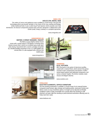 Home Review December 2015 103Home Review December 2015 103
SMEG SPA
DOLCE STIL NOVO, HOB
The realms of nature and appliances were muddled to unveil Smeg’s new gas hob
technology which uses bucolic symbols in the trivets of this new cooktop technology.
Unlike traditional hobs it uses a solid ring of fuel injection which provides even heat
distribution. Its titanium components prevent wear and tear. Designed in collaboration with
Guido Canali, Smeg’s cooktop is a complete eyecatcher.
www.smegindia.com
HANSGROHE AG
METRIS 2-SPRAY HIGHARC, FAUCET
The Metris 2-spray HighArc kitchen faucet
comes with a swivel range of 150 degrees. Its locking spray
diverter ensures that it returns to its default spray mode upon
valve closing. Accoutered with a ceramic cartridge and girded
by a double backflow prevention it has a 2.2 GPM (gallons per
minute) flow. It is also equipped with a laminar and
needle spray.
www.hansgrohe.in
SNAIDERO
ELLE, KITCHEN
Elle’s focal point is the system of aluminium profiles,
coated with a material finish, which reinvent the groove
concept to open compartments and drawers. It offers
various layout options with dedicated components, and
various container heights. The kitchen modules create
sinuous and elegant volumes.
www.snaidero.com
STEELCASE
ELECTIVE ELEMENTS, OFFICE FURNITURE
This free standing workstation is available in a broad range of rich material finishes.
Composite wood veneers, glass storage and modesty panels, metal paint finishes and
fabrics create an array of aesthetic options. Its height can be adjusted and flexible
installation makes it easily convertable into a private office free standing or wall
attached, and open style free standing or panel attached workstation allowing users to
freely meet their needs.
www.steelcase.com
 