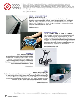 104 Home Review December 2015104 Home Review December 2015
HITACHI BUILDING SYSTEMS
HITACHI HF –1, ELEVATOR
Backed by a ‘human friendly’ development concept, the Hitachi elevator HF-1 not only
provides a smooth ride but also possesses an interface which allows users to operate it
intuitively. Its high ceiling helps reduce pressure from a limited and closed space. The
lighting inside changes with the human biorhythm. Its design is aimed at maximising a
stress-free and comfortable ride to its users.
www.hitachi.co.in
Since 1957, Good Design Award has been an exclusive and all-inclusive system of
evaluation and approbation in Japan. Several companies from across geographies
participate in the competition to compliment the industry through design. ‘G’ Mark, the
emblem of the award has been widely accepted to represent great design with creativity
and strategy.
SHARP CORPORATION
LIQUID CRYSTAL DISPLAY, DISPLAY SCREEN
Free Form Display (FFD) combines non-rectangular display and
narrow bezel technology, to expose content until the edges
of any screen shape. This technology enables endless forms
suitable for any environment or application. It offers great design
possibilities beyond the peripheries of a rectangular screen. It not
only integrates large scale innovation into a single product but
also accommodates design and user interface design.
www.sharpindialimited.com
AISIN SEIKI
ILY-A, PERSONAL MOBILITY
ILY-A is an electric compact personal mobility capable of
translating into four different modes based on its usage.
It equips an ‘Intelligent Safety Function’ applying robot
technology automatically controlling its speed when an
object or person is detected in its path. It is a neo-futuristic
vehicle developed to expand people’s worlds.
www.aisin.com
BOSE
WAVE, MUSIC SYSTEM
The Bose Wave music system features award winning Bose waveguide speaker technology,
for clear, high performance sound. A slim, credit card style remote induces operational
convenience. This compact tabletop system comes with a CD player, convenient radio
station presets, a clock and dual alarms with gently rising volume, auxiliary input and a
headphone jack. It’s a pepped-up music system that fits almost anywhere.
www.boseindia.com
Text By Kanupriya Pachisia
Over 59 years of its existence, around 42,000 designs have been recognised by the awards.
 
