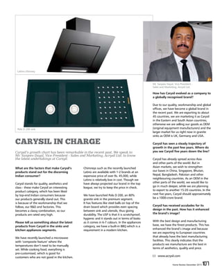 Home Review December 2015 107Home Review December 2015 107
CARYSIL IN CHARGE
Carysil’s growth chart has been remarkable in the recent past. We speak to
Mr. Sanjeev Dayal, Vice President - Sales and Marketing, Acrysil Ltd. to know
the latest undertakings at Carsyil.
Chimneys such as the recently launched
Latino are available with 1-2 brands at an
expensive price of over Rs. 45,000, while
Latino is relatively low in cost. Though we
have always projected our brand in the top
league, we try to keep the price in check.
We have launched Polo D 200, an 80%
granite sink in the premium segment.
It has features like steel balls on top of the
drain board which provides even spacing
between sink and utensils, thus giving
durability. The USP is that it is scratchproof,
hygienic and it stands out in terms of looks
as it comes in 6-7 colours. In the appliances
category, we have a built-in BBQ which is a
requirement in a modern kitchen.
What are the factors that make Carysil’s
products stand out for the discerning
Indian consumer?
Carysil stands for quality, aesthetics and
class - these make Carysil an interesting
product category, which has been liked
by top-end Indian consumers because
our products generally stand out. This
is because of the workmanship that we
follow, our R&D and factories. This
becomes a classy combination, so our
products are rated very high.
Please tell us something about the latest
products from Carysil in the sinks and
kitchen appliances segments.
We have recently launched a microwave
with ‘composite feature’ where the
temperatures don’t need to be manually
set. While cooking food, everything is
pre-customised, which is good for
customers who are not good in the kitchen.
How has Carysil evolved as a company to
a globally recognised brand?
Due to our quality, workmanship and global
offices, we have become a global brand in
the recent past. We are exporting to about
45 countries, we are marketing it as Carysil
in the Eastern and South Asian countries;
otherwise we are selling our goods as OEM
(original equipment manufacturers) and the
larger market for us right now in granite
sinks as OEM is UK, Germany and USA.
Carysil has seen a steady trajectory of
growth in the past few years. Where do
you see Carysil five years down the line?
Carysil has already spread across Asia
and other parts of the world. But in
Asian markets, we wish to strengthen
our bases in China, Singapore, Bhutan,
Nepal, Bangladesh, Pakistan and other
neighbouring countries. As an OEM in the
other parts of the world, we would like to
go in much deeper, while we are planning
to export to another 15-20 countries. In the
next five years, Carysil should approximately
be a 1000-crore brand.
Carysil has received accolades for its
design in the past. How has it enhanced
the brand’s image?
With the best design and manufacturing
base, we have the finest products. This has
enhanced the brand’s image and because
we are exporting to European countries
that already have the best manufacturing
facilities. This clearly indicates that the
products we manufacture are the best in
terms of aesthetics, quality and price.
www.acrysil.com
Mr. Sanjeev Dayal, Vice President -
Sales and Marketing, Acrysil Ltd.
Latino chimney
Polo D 200 sink
 