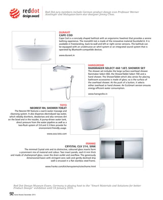 92 Home Review December 201592 Home Review December 2015
DURAVIT
CAPE COD
Cape Cod is a concisely shaped bathtub with an ergonomic headrest that provides a serene
bathing experience. The monolith tub is made of the innovative material DuraSolid A. It is
available in freestanding, back-to-wall and left or right corner versions. The bathtub can
be equipped with an unobtrusive air whirl system or an integrated sound system that is
operated by Bluetooth-compatible devices.
www.duravit.in
HANSGROHE
RAINMAKER SELECT 460 1JET, SHOWER SET
The shower set includes the large surface overhead shower
Rainmaker Select 460, the ShowerTablet Select 700 and a
hand shower. The ShowerTablet which also serves for placing
bathroom accessories is made of glass; so is the surface of
the overhead shower. At the push of a button, it selects
either overhead or hand shower. An EcoSmart version ensures
energy-efficient water consumption.
www.hansgrohe.in
TOTO
NEOREST RH, SHOWER TOILET
The Neorest RH features a warm-water massage and
cleansing system. It also disperses electrolysed tap water,
which reliably disinfects, deodorises and also removes dirt
on the bowl and in the nozzles. A pump-driven water tank,
direct pressure from the water pipeline as well as a
two-flush system of 3.8 and 3.3 liters provide for
environment-friendly usage.
www.asia.toto.com
FRANKE
CRYSTAL CLV 214, SINK
The minimal Crystal sink and its distinctive, coloured glass inserts form
a prominent mix of material and colour. Two insert panels, each 6 mm thick
and made of shatterproof glass, cover the drain outlet and overflow. The generously
dimensioned basin with stringent zero radii and gently declined drip
well is encased in a flat stainless steel frame.
www.franke.com/kitchensystems/in/en/home.html
Red Dot Design Museum Essen, Germany is playing host to the “Smart Materials and Solutions for better
Product Design” exhibition until 10 January 2016.
Red Dot jury members include German product design icon Professor Werner
Aisslinger and Malaysian-born star designer Jimmy Choo.
 