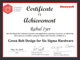 Rahul Iyer
Has developed the technical expertise and application experience necessary to effectively
drive process excellence using Six Sigma and is hereby certified as a
Green Belt Design for Six Sigma Hardware
Date Vincent Tuccillo
Vice President of Six Sigma
Angela Scott
Aero Six Sigma Director
May 10, 2016
 
