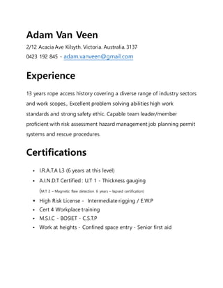 Adam Van Veen
2/12 Acacia Ave Kilsyth. Victoria. Australia. 3137
0423 192 845 - adam.vanveen@gmail.com
Experience
13 years rope access history covering a diverse range of industry sectors
and work scopes., Excellent problem solving abilities high work
standards and strong safety ethic. Capable team leader/member
proficient with risk assessment hazard management job planning permit
systems and rescue procedures.
Certifications
 I.R.A.T.A L3 (6 years at this level)
 A.I.N.D.T Certified : U.T 1 - Thickness gauging
(M.T 2 – Magnetic flaw detection 6 years – lapsed certification)
 High Risk License - Intermediate rigging / E.W.P
 Cert 4 Workplace training
 M.S.I.C - BOSIET - C.S.T.P
 Work at heights - Confined space entry - Senior first aid
 