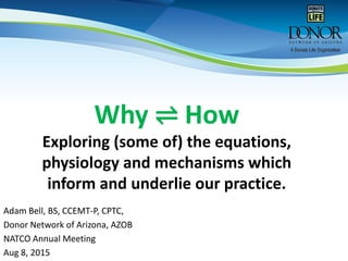 Why ⇌ How
Exploring (some of) the equations,
physiology and mechanisms which
inform and underlie our practice.
Adam Bell, BS, CCEMT-P, CPTC,
Donor Network of Arizona, AZOB
NATCO Annual Meeting
Aug 8, 2015
 