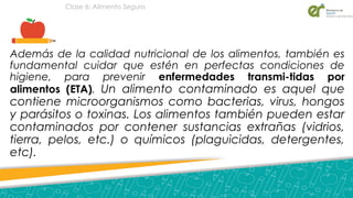 Además de la calidad nutricional de los alimentos, también es
fundamental cuidar que estén en perfectas condiciones de
higiene, para prevenir enfermedades transmi­tidas por
alimentos (ETA). Un alimento contaminado es aquel que
contiene microorganismos como bacterias, virus, hongos
y parásitos o toxinas. Los alimentos también pueden estar
contaminados por contener sustancias extrañas (vidrios,
tierra, pelos, etc.) o químicos (plaguicidas, detergentes,
etc).
Clase 6: Alimento Seguro
 