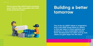 Experience
LEGO®
play
Providing a broad variety of fun
and engaging LEGO®
brand settings,
for children and adults to explore,
is essential for us to celebrate and
discuss with our fans the many great
moments LEGO play offers.
Did you know that LEGO®
bricks produced
since 1958 are fully compatible with LEGO
bricks produced today?
20COMPANy TIMELINE
One of the six LEGO®
values is imagination,
and in the LEGO Group there is a desire
to find new ways to invent solutions and
products in a more sustainable manner.
Some developments are taken inch by inch;
others are giant leaps into the future.
Building a better
tomorrow
 