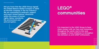 Did you know that LEGO®
bricks produced
since 1958 are fully compatible with LEGO
bricks produced today?
20COMPANy TIMELINE
Experience
LEGO®
play
Providing a broad variety of fun
and engaging LEGO®
brand settings,
for children and adults to explore,
is essential for us to celebrate and
discuss with our fans the many great
moments LEGO play offers.
Did you know that the LEGO Group signed
the United Nations Global Compact in 2003
as the first company in the toy industry?
We are committed to embrace, support
and enact United Nations’ directions
within the areas of human
rights, labour standards,
the environment and
anti-corruption.
BuILdInG A BETTEr TOMOrrOW 24
LEGO®
communities
It is important to the LEGO Group to have
close contact with our fans and consumers
throughout the world. And to this end,
we engage in many initiatives to strengthen
ties between us and LEGO®
enthusiasts.
 