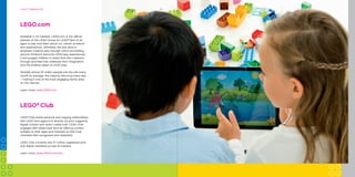 Did you know that LEGO®
bricks produced
since 1958 are fully compatible with LEGO
bricks produced today?
20COMPANy TIMELINE
Experience
LEGO®
play
Providing a broad variety of fun
and engaging LEGO®
brand settings,
for children and adults to explore,
is essential for us to celebrate and
discuss with our fans the many great
moments LEGO play offers.
Did you know that the LEGO Group signed
the United Nations Global Compact in 2003
as the first company in the toy industry?
We are committed to embrace, support
and enact United Nations’ directions
within the areas of human
rights, labour standards,
the environment and
anti-corruption.
BuILdInG A BETTEr TOMOrrOW 24
Available in 23 markets, LEGO.com is the official
website of the LEGO Group for LEGO®
fans of all
ages to play and learn about our values, products
and experiences. Ultimately, the site aims to
empower creative play through online storytelling
around children’s favourite LEGO play experiences.
It encourages children to share their own creations
through activities that celebrate their imagination
and the endless ideas of LEGO play.
Globally almost 20 million people visit the site every
month on average, the majority returning every day
– making it one of the most engaging family sites
on the internet.
Learn more: www.LEGO.com
LEGO.com
LEGO®
Club
LEGO®
Club builds personal and ongoing relationships
with LEGO fans aged 4-13 directly via print magazine,
digital content and direct mail/e-mail. LEGO Club
engages with these loyal fans by offering content
suitable to their ages and interests so that Club
members feel recognised and rewarded.
LEGO Club currently has 5.7 million registered print
and digital members across 18 markets.
Learn more: www.LEGO.com/club
26LEGO®
COMMUNITIES
 