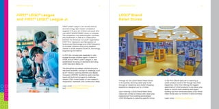 Did you know that LEGO®
bricks produced
since 1958 are fully compatible with LEGO
bricks produced today?
20COMPANy TIMELINE
Did you know that the LEGO Group signed
the United Nations Global Compact in 2003
as the first company in the toy industry?
We are committed to embrace, support
and enact United Nations’ directions
within the areas of human
rights, labour standards,
the environment and
anti-corruption.
BuILdInG A BETTEr TOMOrrOW 24
Did you know that your brain is making use
of the most critical skills for learning when
playing with LEGO®
bricks? Even when you build
and rebuild with just a few bricks you stimulate
more than 20 skills, supporting competences
such as problem-solving, creativity, empathy,
communication and collaboration.
30LEGO®
COMMUNITIES 34
FIRST®
LEGO®
League
and FIRST®
LEGO®
League Jr.
FIRST®
LEGO®
League is an annual science
and technology team-based competition
targeted 9-16 year old children and youth who
use LEGO®
MINDSTORMS®
robots to compete.
The competition now stretching 85+ countries,
was established in 1998 as a collaboration
between the American non-profit organisation
FIRST®
(For Inspiration and Recognition of
Science and Technology) and LEGO®
Education
to increase children’s and young people’s
interest in STEM subjects (Science, Technology,
Engineering and Math’s).
In 2004 the concept was expanded to also
engage younger children aged 6-9 years in
STEM, and so FIRST®
LEGO®
League Jr. was
established, focusing on teamwork and using
LEGO Education WeDo 2.0.
The disciplines are always centred around a
real world scientific concept or challenge, such
as 21st
Century Learning (2014/15) and Waste
Innovation (2015/16). Guided by adult coaches,
teams will build and program a challenge-
related LEGO model based on own research,
imagination, teamwork, and construction ideas.
Learn more: www.FIRSTLEGOleague.org
and www.FIRSTLEGOleaguejr.org
ExPERIENCE LEGO®
PLAy 35
Through our 125 LEGO®
Brand Retail Stores
in 9 countries, we bring LEGO play to life
through an interactive and vibrant shopping
experience designed just for children.
Upon entering a LEGO Brand Retail Store,
visitors are invited to interact with LEGO play
experiences: from building personalised
LEGO Minifigures to selecting specific bricks
LEGO®
Brand
Retail Stores
in the Pick & Build wall over to watching a
LEGO product come to life through the LEGO
Digital Box. Other than offering the biggest
assortment of LEGO products in one place, play
areas to unlock one’s creativity and expert
building tips from store associates, LEGO Brand
Retail Stores also run monthly in-store activities.
Learn more: http://stores.LEGO.com
ExPERIENCE LEGO®
PLAy
 