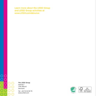 Did you know that LEGO®
bricks produced
since 1958 are fully compatible with LEGO
bricks produced today?
20COMPANy TIMELINE
Did you know that the LEGO Group signed
the United Nations Global Compact in 2003
as the first company in the toy industry?
We are committed to embrace, support
and enact United Nations’ directions
within the areas of human
rights, labour standards,
the environment and
anti-corruption.
BuILdInG A BETTEr TOMOrrOW 24
Did you know that your brain is making use
of the most critical skills for learning when
playing with LEGO®
bricks? Even when you build
and rebuild with just a few bricks you stimulate
more than 20 skills, supporting competences
such as problem-solving, creativity, empathy,
communication and collaboration.
30LEGO®
COMMUNITIES
The LEGO Group
Aastvej 1
7190 Billund
Denmark
Tel.: +45 79 50 60 70
www.LEGO.com
Learn more about the LEGO Group
and LEGO Group activities at
www.LEGO.com/aboutus
 