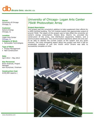 dbdivane bros. electric co.
www.divanebros.com
Owner
University of Chicago
Chicago, IL
Customer
SoCore Energy
Chicago, IL
Location
Logan Arts Center
Chicago, IL
Category of Work
• Renewable Technologies
Type of Work
• Project Management
• New Construction
Date
April 2012 – May 2012
Key Personnel
Brian Kraenzle, Project
Manager
Ken Kuntzman, Foreman
Construction Cost
$100,000 (approx.)
University of Chicago- Logan Arts Center
75kW Photovoltaic Array
Project Description
This project was the university’s addition to help supplement their efforts for
a LEED certified building. The 315 module system has approximate output of
around 75kW. The object of this project was to help offset the university art
center’s energy consumption. Divane Bros. Electric Co. provided the
construction of the array, new distribution equipment, feeders, and a
communication backbone. This communication backbone allows the end user
to be able to identify the current output of the system and any given
moment. The most changeling aspect about this project was that it had an
accelerated schedule of just one month which Divane was able to
successfully complete on time.
 