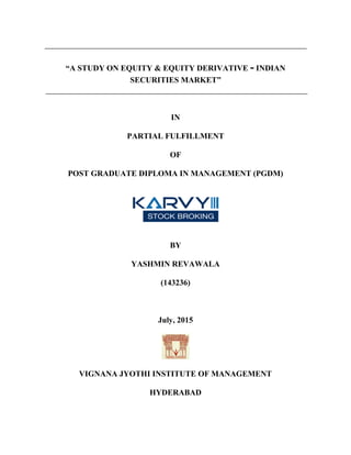 “A STUDY ON EQUITY & EQUITY DERIVATIVE - INDIAN
SECURITIES MARKET”
IN
PARTIAL FULFILLMENT
OF
POST GRADUATE DIPLOMA IN MANAGEMENT (PGDM)
BY
YASHMIN REVAWALA
(143236)
July, 2015
VIGNANA JYOTHI INSTITUTE OF MANAGEMENT
HYDERABAD
 
