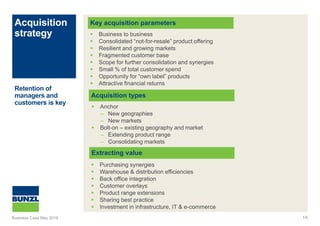Acquisition
strategy
14
Key acquisition parameters
Acquisition types
 Business to business
 Consolidated “not-for-resale” product offering
 Resilient and growing markets
 Fragmented customer base
 Scope for further consolidation and synergies
 Small % of total customer spend
 Opportunity for “own label” products
 Attractive financial returns
Retention of
managers and
customers is key
 Anchor
– New geographies
– New markets
 Bolt-on – existing geography and market
– Extending product range
– Consolidating markets
Extracting value
 Purchasing synergies
 Warehouse & distribution efficiencies
 Back office integration
 Customer overlays
 Product range extensions
 Sharing best practice
 Investment in infrastructure, IT & e-commerce
Business Case May 2016
 
