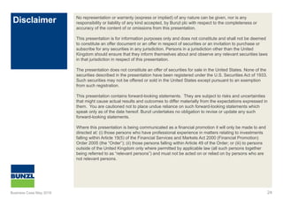 Disclaimer
24
No representation or warranty (express or implied) of any nature can be given, nor is any
responsibility or liability of any kind accepted, by Bunzl plc with respect to the completeness or
accuracy of the content of or omissions from this presentation.
This presentation is for information purposes only and does not constitute and shall not be deemed
to constitute an offer document or an offer in respect of securities or an invitation to purchase or
subscribe for any securities in any jurisdiction. Persons in a jurisdiction other than the United
Kingdom should ensure that they inform themselves about and observe any relevant securities laws
in that jurisdiction in respect of this presentation.
The presentation does not constitute an offer of securities for sale in the United States. None of the
securities described in the presentation have been registered under the U.S. Securities Act of 1933.
Such securities may not be offered or sold in the United States except pursuant to an exemption
from such registration.
This presentation contains forward-looking statements. They are subject to risks and uncertainties
that might cause actual results and outcomes to differ materially from the expectations expressed in
them. You are cautioned not to place undue reliance on such forward-looking statements which
speak only as of the date hereof. Bunzl undertakes no obligation to revise or update any such
forward-looking statements.
Where this presentation is being communicated as a financial promotion it will only be made to and
directed at: (i) those persons who have professional experience in matters relating to investments
falling within Article 19(5) of the Financial Services and Markets Act 2000 (Financial Promotion)
Order 2005 (the “Order”); (ii) those persons falling within Article 49 of the Order; or (iii) to persons
outside of the United Kingdom only where permitted by applicable law (all such persons together
being referred to as “relevant persons”) and must not be acted on or relied on by persons who are
not relevant persons.
Business Case May 2016
 