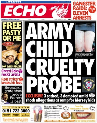 55pFriday, October 12, 2012MAINTHE VOICE OF LIVERPOOL 41,002
FOREVERYREADER
AARRMMYY
CCHHIILLDD
CCRRUUEELLTTYY
PPRROOBBEEEXCLUSIVE3sacked,3demotedamid
shockallegationsatcampforMerseykids
GANGSTER
RAIDS:
ELEVEN
ARRESTS
Pages
4&5
Revealed:
stats that
prove
Baines
is best
INJURIES: Bruising on the legs of a
teenage girl cadet allegedly caused
by being repeatedly flicked with a
bungee cord
Page
2
Page
31
Cheryl Cole
rocks arena
Page
3
Page
50
Reds striker
breakshisfoot
FREE
PASTY
OR PIE
Back
Page
Are you unhappy with your smile due to missing
teeth or have problems with ill-ﬁtting dentures
0151 722 3000
Same Day
Teeth Based on implants
*5 Year Guarantee*
0% FINANCE AVAILABLE ON IMPLANTS Calltodaytoarrangeyourconsultation
We are now offering DENTAL
IMPLANTS for £995 inclusive
SUBJECT
TO STATUS
• Single OR multi-tooth replacement
• Full upper arch replacement from
£3995
• Full lower arch replacement from
£2495
• FREE I.V. sedation with all implant
treatments
• FREE consultation and 3D scan (if
required)
108 Childwall
Priory Rd
Liverpool
L16 7PF
On
The Triangle
55p
 
