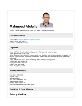 Mahmoud Abdullah
Primary Cashier at Azadea group Dubai Zara brand, United Arab Emirates .
Contact Information
Email Address: mahmoudabdullah63@hotmail.com
Mobile Phone: 050 4631517
Country: United Arab Emirates
Target Job
Target Job Title: Marketing, Loss and prevention, Management, sales manager.
Target Job Location: Dubai, UAE
Career Objective: I am interested in working with your dedicated staff at your venerable company in the
fields of sales, marketing, PR and/or management to help utilize and ameliorate my skills and humble
experience.
Target Industry: Insurance; Sales; Marketing; Public Relations; Management
Employment Type: Employee
Employment Status: Full time
Career Level: Mid Career
Notice Period: Immediately
Personal Information
Birth Date: 11/01/1983
Gender: Male
Nationality:Syrian
Visa Status: Residency Visa
Marital Status: Married
Number of Dependents: 1
Driving License Issued From: Syria ,UAE
Experience (5 Years, 8 Months)
Primary Cashier
 