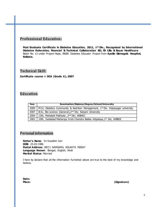 2
Professional Education:
Post Graduate Certificate in Diabetes Education, 2011, 1st Div., Recognized by International
Diabetes Federation, Financial & Technical Collaboration BD, Eli Lilly & Bayar Healthcare
Batch No. 13 under Project Hope, INDIA Diabetes Educator Project from Apollo Glenegals Hospital,
Kolkata.
Technical Skill:
Certificate course in DCA (Grade A), 2007
Education
Personalinformation
Father’s Name: Sri Swadhin Sen
DOB: 25-03-1986
Postal Address: D87/1 RAMGARH, KOLKATA 700047
Language Known: Bengali, English, Hindi
Marital Status: Married
I here by declare that all the information furnished above are true to the best of my knowledge and
believe.
Date:
Place: (Signature)
Year Examination/Diploma/Degree/School/University
2009 M.Sc. Dietetics Community & Nutrition Management, 1st Div. Vidyasagar university
2007 B.Sc. Bio-science (General),2nd Div; Kalyani University
2004 12th, Mahakali Pathsala ,2nd Div; WBHSC
2002 10th, Saidabad Maharaja Srish Chandra Balika Vidyalaya,1st Div; WBBSE
 