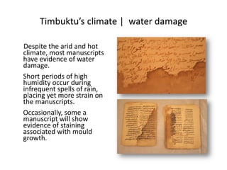 Timbuktu’s climate | water damage
Despite the arid and hot
climate, most manuscripts
have evidence of water
damage.
Short periods of high
humidity occur during
infrequent spells of rain,
placing yet more strain on
the manuscripts.
Occasionally, some a
manuscript will show
evidence of staining
associated with mould
growth.
 