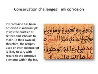 Conservation challenges| ink corrosion
Ink corrosion has been
observed in manuscripts.
It was the practice of
scribes and scholars to
make up their own ink,
therefore, the recipes
used on each manuscript
is likely to vary with
regard to the corrosive
elements within the ink.
 