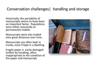 Conservation challenges| handling and storage
Historically, the portability of
manuscripts seems to have been
an important factor. Populations
were either seasonally or
permanently mobile.
Manuscripts were also traded
over great distances over time.
Manuscripts are often kept in
trunks, even if kept in a dwelling.
Fragile paper is easily damaged
further by handling, often
inappropriate to the condition of
the paper and manuscript.
 