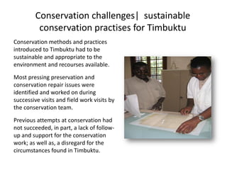 Conservation challenges| sustainable
conservation practises for Timbuktu
Conservation methods and practices
introduced to Timbuktu had to be
sustainable and appropriate to the
environment and recourses available.
Most pressing preservation and
conservation repair issues were
identified and worked on during
successive visits and field work visits by
the conservation team.
Previous attempts at conservation had
not succeeded, in part, a lack of follow-
up and support for the conservation
work; as well as, a disregard for the
circumstances found in Timbuktu.
 