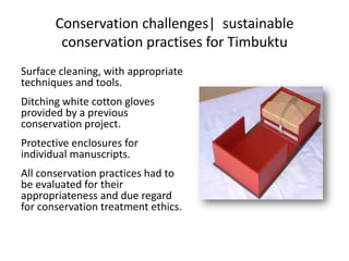 Conservation challenges| sustainable
conservation practises for Timbuktu
Surface cleaning, with appropriate
techniques and tools.
Ditching white cotton gloves
provided by a previous
conservation project.
Protective enclosures for
individual manuscripts.
All conservation practices had to
be evaluated for their
appropriateness and due regard
for conservation treatment ethics.
 