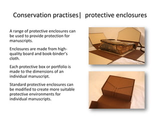 Conservation practises| protective enclosures
A range of protective enclosures can
be used to provide protection for
manuscripts.
Enclosures are made from high-
quality board and book-binder’s
cloth.
Each protective box or portfolio is
made to the dimensions of an
individual manuscript.
Standard protective enclosures can
be modified to create more suitable
protective environments for
individual manuscripts.
 