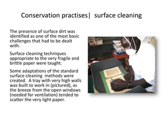 Conservation practises| surface cleaning
The presence of surface dirt was
identified as one of the most basic
challenges that had to be dealt
with.
Surface cleaning techniques
appropriate to the very fragile and
brittle paper were taught.
Some adaptations of the standard
surface cleaning methods were
created. A tray with very high walls
was built to work in (pictured), as
the breeze from the open windows
(needed for ventilation) tended to
scatter the very light paper.
 