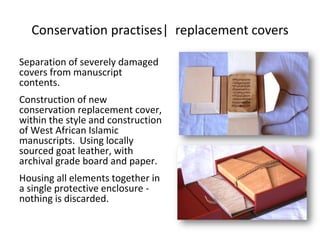 Conservation practises| replacement covers
Separation of severely damaged
covers from manuscript
contents.
Construction of new
conservation replacement cover,
within the style and construction
of West African Islamic
manuscripts. Using locally
sourced goat leather, with
archival grade board and paper.
Housing all elements together in
a single protective enclosure -
nothing is discarded.
 