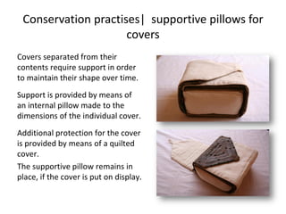 Conservation practises| supportive pillows for
covers
Covers separated from their
contents require support in order
to maintain their shape over time.
Support is provided by means of
an internal pillow made to the
dimensions of the individual cover.
Additional protection for the cover
is provided by means of a quilted
cover.
The supportive pillow remains in
place, if the cover is put on display.
 