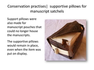Conservation practises| supportive pillows for
manuscript satchels
Support pillows were
also made for
manuscript pouches that
could no longer house
the manuscripts.
The supportive pillows
would remain in place,
even when the item was
put on display.
 