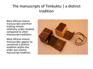The manuscripts of Timbuktu | a distinct
tradition
West African Islamic
manuscripts and their
making remain
relatively under studied,
compared to other
manuscript traditions.
West African Islamic
manuscripts appear to
constitute a distinct
tradition within the
wider pan Islamic
manuscript tradition.
 