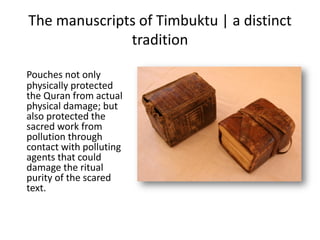 The manuscripts of Timbuktu | a distinct
tradition
Pouches not only
physically protected
the Quran from actual
physical damage; but
also protected the
sacred work from
pollution through
contact with polluting
agents that could
damage the ritual
purity of the scared
text.
 
