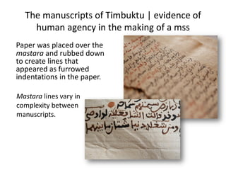 The manuscripts of Timbuktu | evidence of
human agency in the making of a mss
Paper was placed over the
mastara and rubbed down
to create lines that
appeared as furrowed
indentations in the paper.
Mastara lines vary in
complexity between
manuscripts.
 