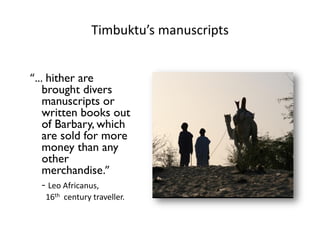 Timbuktu’s manuscripts
“… hither are
brought divers
manuscripts or
written books out
of Barbary, which
are sold for more
money than any
other
merchandise.”
- Leo Africanus,
16th century traveller.
 