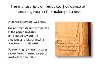The manuscripts of Timbuktu | evidence of
human agency in the making of a mss
Evidence of sewing was rare.
The arid climate and brittleness
of the paper probably
contributed toward the
breakage and loss of sewing
structures that did exist.
No surviving sewing structures
encountered in manuscripts of
West African tradition.
 