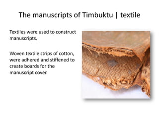 The manuscripts of Timbuktu | textile
Textiles were used to construct
manuscripts.
Woven textile strips of cotton,
were adhered and stiffened to
create boards for the
manuscript cover.
 