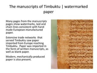 The manuscripts of Timbuktu | watermarked
paper
Many pages from the manuscripts
pages show watermarks, laid and
chain lines consistent with hand
made European-manufactured
paper.
Extensive trade networks that
served Timbuktu saw paper
imported from Europe reaching
Timbuktu. Paper was imported in
the form of written manuscripts, as
well as blank paper.
Modern, mechanically produced
paper is also present.
 