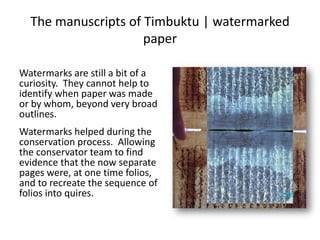 The manuscripts of Timbuktu | watermarked
paper
Watermarks are still a bit of a
curiosity. They cannot help to
identify when paper was made
or by whom, beyond very broad
outlines.
Watermarks helped during the
conservation process. Allowing
the conservator team to find
evidence that the now separate
pages were, at one time folios,
and to recreate the sequence of
folios into quires.
 