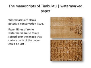 The manuscripts of Timbuktu | watermarked
paper
Watermarks are also a
potential conservation issue.
Paper fibres of some
watermarks are so thinly
spread over the image that
certain parts of the paper
could be lost .
 