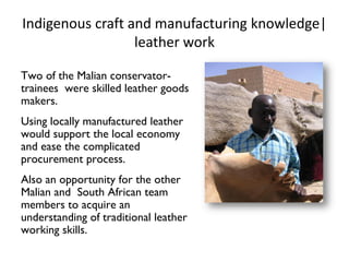 Indigenous craft and manufacturing knowledge|
leather work
Two of the Malian conservator-
trainees were skilled leather goods
makers.
Using locally manufactured leather
would support the local economy
and ease the complicated
procurement process.
Also an opportunity for the other
Malian and South African team
members to acquire an
understanding of traditional leather
working skills.
 