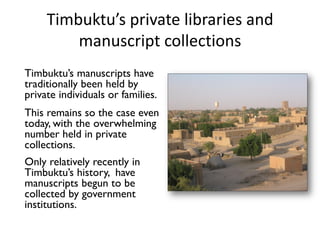 Timbuktu’s private libraries and
manuscript collections
Timbuktu’s manuscripts have
traditionally been held by
private individuals or families.
This remains so the case even
today, with the overwhelming
number held in private
collections.
Only relatively recently in
Timbuktu’s history, have
manuscripts begun to be
collected by government
institutions.
 