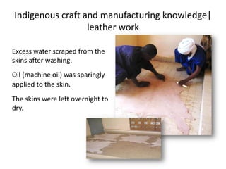 Indigenous craft and manufacturing knowledge|
leather work
Excess water scraped from the
skins after washing.
Oil (machine oil) was sparingly
applied to the skin.
The skins were left overnight to
dry.
 