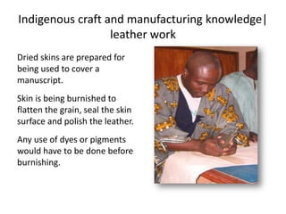 Indigenous craft and manufacturing knowledge|
leather work
Dried skins are prepared for
being used to cover a
manuscript.
Skin is being burnished to
flatten the grain, seal the skin
surface and polish the leather.
Any use of dyes or pigments
would have to be done before
burnishing.
 