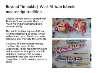 Beyond Timbuktu| West African Islamic
manuscript tradition
Despite the romance associated with
Timbuktu's manuscripts, there is a
much wider manuscript tradition,
deserves study.
The whole Sudanic region of Africa
has been described as being “awash”
with manuscripts. The race is on to
catalogue and translate the contents.
However, the manuscript-making
tradition also needs to be
understood. It has regional variations
and adaptations that point to a rich
and deep tradition that deserves
concerted study and much wider
recognition than it currently seems to
enjoy.
 